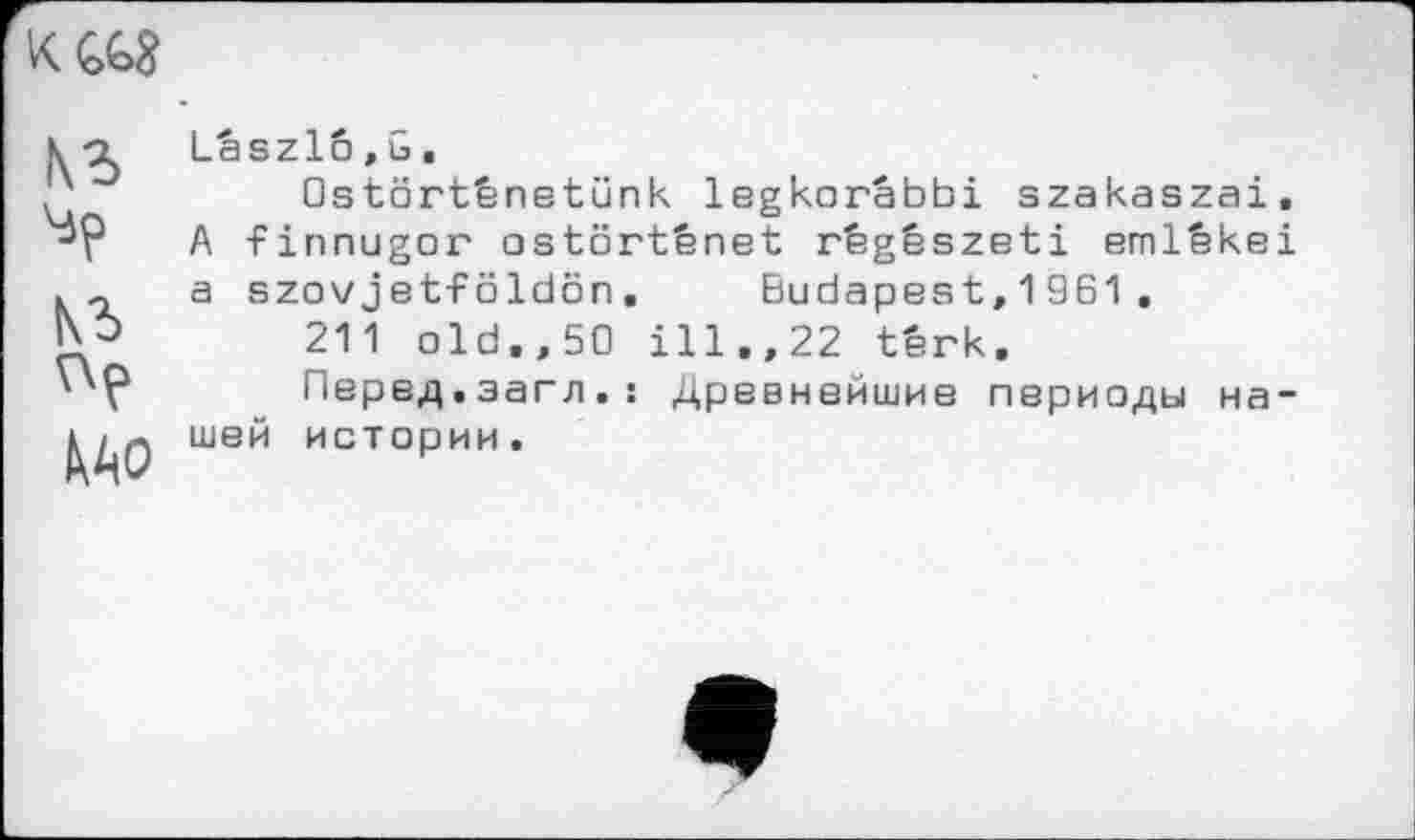 ﻿
(\г
їв
Mo
Laszlo,G.
□stürtênetünk legkorâbbi szakaszai. A -Finnugor ostôrtênet règêszeti emlêkei a szovjet-FöIdön.	Budapest, 1 961 .
211 old,,50 ill,,22 têrk.
Перед.загл.: Древнейшие периоды нашей истории.